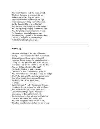And brush the mow with the summer load.
The birds that came to it through the air
At broken windows flew out and in,
Their murmur more like the sigh we sigh
From too much dwelling on what has been.
Yet for them the lilac renewed its leaf,
And the aged elm, though touched with fire;
And the dry pump flung up an awkward arm;
And the fence post carried a strand of wire.
For them there was really nothing sad.
But though they rejoiced in the nest they kept,
One had to be versed in country things
Not to believe the phoebes wept. .

Not to Keep
They sent him back to her. The letter came
Saying . . . and she could have him. And before
She could be sure there was no hidden ill
Under the formal writing, he was in her sight —
Living. — They gave him back to her alive —
How else? They are not known to send the dead —
And not disfigured visibly. His face? —
His hands? She had to look — to ask,
"What was it, dear?" And she had given all
And still she had all — they had — they the lucky!
Wasn't she glad now? Everything seemed won,
And all the rest for them permissable ease.
She had to ask, "What was it, dear?"
"Enough,
Yet not enough. A bullet through and through,
High in the breast. Nothing but what good care
And medicine and rest — and you a week,
Can cure me of to go again." The same
Grim giving to do over for them both.
She dared no more than ask him with her eyes
How was it with him for a second trial.
And with his eyes he asked her not to ask.
They had given him back to her, but not to keep.

 