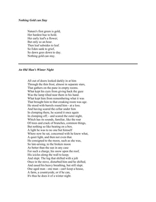 Nothing Gold can Stay

Nature's first green is gold,
Her hardest hue to hold.
Her early leaf's a flower;
But only so an hour.
Then leaf subsides to leaf.
So Eden sank to grief,
So dawn goes down to day.
Nothing gold can stay.

An Old Man's Winter Night

All out of doors looked darkly in at him
Through the thin frost, almost in separate stars,
That gathers on the pane in empty rooms.
What kept his eyes from giving back the gaze
Was the lamp tilted near them in his hand.
What kept him from remembering what it was
That brought him to that creaking room was age.
He stood with barrels round him - at a loss.
And having scared the cellar under him
In clomping there, he scared it once again
In clomping off; - and scared the outer night,
Which has its sounds, familiar, like the roar
Of trees and crack of branches, common things,
But nothing so like beating on a box.
A light he was to no one but himself
Where now he sat, concerned with he knew what,
A quiet light, and then not even that.
He consigned to the moon, such as she was,
So late-arising, to the broken moon
As better than the sun in any case
For such a charge, his snow upon the roof,
His icicles along the wall to keep;
And slept. The log that shifted with a jolt
Once in the stove, disturbed him and he shifted,
And eased his heavy breathing, but still slept.
One aged man - one man - can't keep a house,
A farm, a countryside, or if he can,
It's thus he does it of a winter night.

 