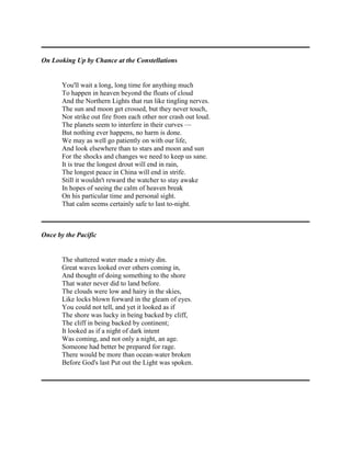 On Looking Up by Chance at the Constellations

You'll wait a long, long time for anything much
To happen in heaven beyond the floats of cloud
And the Northern Lights that run like tingling nerves.
The sun and moon get crossed, but they never touch,
Nor strike out fire from each other nor crash out loud.
The planets seem to interfere in their curves —
But nothing ever happens, no harm is done.
We may as well go patiently on with our life,
And look elsewhere than to stars and moon and sun
For the shocks and changes we need to keep us sane.
It is true the longest drout will end in rain,
The longest peace in China will end in strife.
Still it wouldn't reward the watcher to stay awake
In hopes of seeing the calm of heaven break
On his particular time and personal sight.
That calm seems certainly safe to last to-night.

Once by the Pacific

The shattered water made a misty din.
Great waves looked over others coming in,
And thought of doing something to the shore
That water never did to land before.
The clouds were low and hairy in the skies,
Like locks blown forward in the gleam of eyes.
You could not tell, and yet it looked as if
The shore was lucky in being backed by cliff,
The cliff in being backed by continent;
It looked as if a night of dark intent
Was coming, and not only a night, an age.
Someone had better be prepared for rage.
There would be more than ocean-water broken
Before God's last Put out the Light was spoken.

 