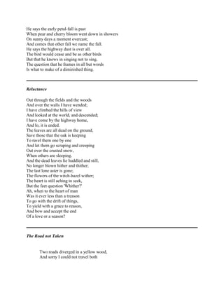 He says the early petal-fall is past
When pear and cherry bloom went down in showers
On sunny days a moment overcast;
And comes that other fall we name the fall.
He says the highway dust is over all.
The bird would cease and be as other birds
But that he knows in singing not to sing.
The question that he frames in all but words
Is what to make of a diminished thing.

Reluctance
Out through the fields and the woods
And over the walls I have wended;
I have climbed the hills of view
And looked at the world, and descended;
I have come by the highway home,
And lo, it is ended.
The leaves are all dead on the ground,
Save those that the oak is keeping
To ravel them one by one
And let them go scraping and creeping
Out over the crusted snow,
When others are sleeping.
And the dead leaves lie huddled and still,
No longer blown hither and thither;
The last lone aster is gone;
The flowers of the witch-hazel wither;
The heart is still aching to seek,
But the feet question 'Whither?'
Ah, when to the heart of man
Was it ever less than a treason
To go with the drift of things,
To yield with a grace to reason,
And bow and accept the end
Of a love or a season?

The Road not Taken

Two roads diverged in a yellow wood,
And sorry I could not travel both

 