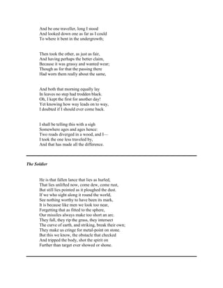 And be one traveller, long I stood
And looked down one as far as I could
To where it bent in the undergrowth;

Then took the other, as just as fair,
And having perhaps the better claim,
Because it was grassy and wanted wear;
Though as for that the passing there
Had worn them really about the same,

And both that morning equally lay
In leaves no step had trodden black.
Oh, I kept the first for another day!
Yet knowing how way leads on to way,
I doubted if I should ever come back.

I shall be telling this with a sigh
Somewhere ages and ages hence:
Two roads diverged in a wood, and I—
I took the one less traveled by,
And that has made all the difference.

The Soldier

He is that fallen lance that lies as hurled,
That lies unlifted now, come dew, come rust,
But still lies pointed as it ploughed the dust.
If we who sight along it round the world,
See nothing worthy to have been its mark,
It is because like men we look too near,
Forgetting that as fitted to the sphere,
Our missiles always make too short an arc.
They fall, they rip the grass, they intersect
The curve of earth, and striking, break their own;
They make us cringe for metal-point on stone.
But this we know, the obstacle that checked
And tripped the body, shot the spirit on
Further than target ever showed or shone.

 