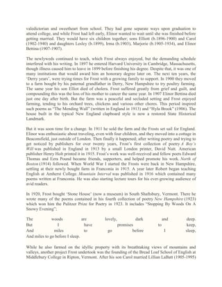 valedictorian and sweetheart from school. They had gone separate ways upon graduation to
attend college, and while Frost had left early, Elinor wanted to wait until she was finished before
getting married. They would have six children together; sons Elliott (b.1896-1900) and Carol
(1902-1940) and daughters Lesley (b.1899), Irma (b.1903), Marjorie (b.1905-1934), and Elinor
Bettina (1907-1907).
The newlyweds continued to teach, which Frost always enjoyed, but the demanding schedule
interfered with his writing. In 1897 he entered Harvard University in Cambridge, Massachusetts,
though illness caused him to leave in 1899 before finishing his degree. Despite that, it was one of
many institutions that would award him an honorary degree later on. The next ten years, the
‗Derry years‘, were trying times for Frost with a growing family to support. In 1900 they moved
to a farm bought by his paternal grandfather in Derry, New Hampshire to try poultry farming.
The same year his son Elliot died of cholera. Frost suffered greatly from grief and guilt, and
compounding this was the loss of his mother to cancer the same year. In 1907 Elinor Bettina died
just one day after birth. But the farm was a peaceful and secluded setting and Frost enjoyed
farming, tending to his orchard trees, chickens and various other chores. This period inspired
such poems as ―The Mending Wall‖ (written in England in 1913) and ―Hyla Brook‖ (1906). The
house built in the typical New England clapboard style is now a restored State Historical
Landmark.
But it was soon time for a change. In 1911 he sold the farm and the Frosts set sail for England.
Elinor was enthusiastic about traveling, even with four children, and they moved into a cottage in
Beaconsfield, just outside of London. Then finally it happened; after writing poetry and trying to
get noticed by publishers for over twenty years, Frost‘s first collection of poetry A Boy’s
Will was published in England in 1913 by a small London printer, David Nutt. American
publisher Henry Holt printed it in 1915. Frost‘s work was well-received and fellow poets Edward
Thomas and Ezra Pound became friends, supporters, and helped promote his work. North of
Boston (1914) followed. When World War I started the Frosts were back in New Hampshire,
settling at their newly bought farm in Franconia in 1915. A year later Robert began teaching
English at Amherst College. Mountain Interval was published in 1916 which contained many
poems written at Franconia. He was also starting lecture tours for his ever-growing audience of
avid readers.
In 1920, Frost bought ‗Stone House‘ (now a museum) in South Shaftsbury, Vermont. There he
wrote many of the poems contained in his fourth collection of poetry New Hampshire (1923)
which won him the Pulitzer Prize for Poetry in 1923. It includes ―Stopping By Woods On A
Snowy Evening‖;
The
woods
are
But
I
have
And
miles
to
And miles to go before I sleep.

lovely,
go

dark
promises
before

and
to
I

deep.
keep,
sleep,

While he also farmed on the idyllic property with its breathtaking views of mountains and
valleys, another project Frost undertook was the founding of the Bread Loaf School of English at
Middlebury College in Ripton, Vermont. After his son Carol married Lillian LaBatt (1905-1995)

 