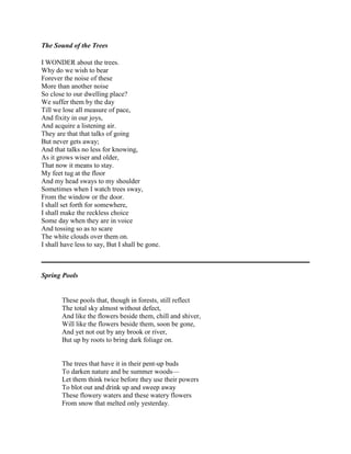 The Sound of the Trees
I WONDER about the trees.
Why do we wish to bear
Forever the noise of these
More than another noise
So close to our dwelling place?
We suffer them by the day
Till we lose all measure of pace,
And fixity in our joys,
And acquire a listening air.
They are that that talks of going
But never gets away;
And that talks no less for knowing,
As it grows wiser and older,
That now it means to stay.
My feet tug at the floor
And my head sways to my shoulder
Sometimes when I watch trees sway,
From the window or the door.
I shall set forth for somewhere,
I shall make the reckless choice
Some day when they are in voice
And tossing so as to scare
The white clouds over them on.
I shall have less to say, But I shall be gone.

Spring Pools

These pools that, though in forests, still reflect
The total sky almost without defect,
And like the flowers beside them, chill and shiver,
Will like the flowers beside them, soon be gone,
And yet not out by any brook or river,
But up by roots to bring dark foliage on.

The trees that have it in their pent-up buds
To darken nature and be summer woods—
Let them think twice before they use their powers
To blot out and drink up and sweep away
These flowery waters and these watery flowers
From snow that melted only yesterday.

 