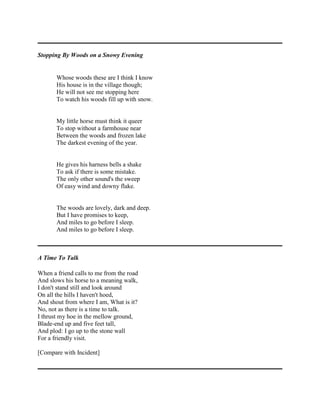 Stopping By Woods on a Snowy Evening

Whose woods these are I think I know
His house is in the village though;
He will not see me stopping here
To watch his woods fill up with snow.

My little horse must think it queer
To stop without a farmhouse near
Between the woods and frozen lake
The darkest evening of the year.

He gives his harness bells a shake
To ask if there is some mistake.
The only other sound's the sweep
Of easy wind and downy flake.

The woods are lovely, dark and deep.
But I have promises to keep,
And miles to go before I sleep.
And miles to go before I sleep.

A Time To Talk
When a friend calls to me from the road
And slows his horse to a meaning walk,
I don't stand still and look around
On all the hills I haven't hoed,
And shout from where I am, What is it?
No, not as there is a time to talk.
I thrust my hoe in the mellow ground,
Blade-end up and five feet tall,
And plod: I go up to the stone wall
For a friendly visit.
[Compare with Incident]

 