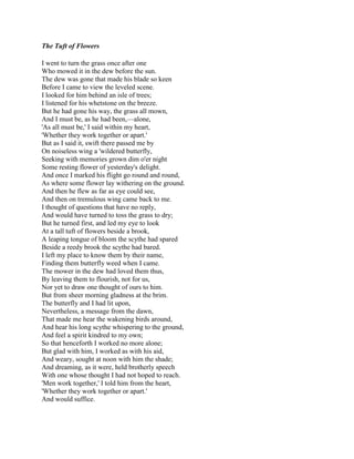 The Tuft of Flowers
I went to turn the grass once after one
Who mowed it in the dew before the sun.
The dew was gone that made his blade so keen
Before I came to view the leveled scene.
I looked for him behind an isle of trees;
I listened for his whetstone on the breeze.
But he had gone his way, the grass all mown,
And I must be, as he had been,—alone,
'As all must be,' I said within my heart,
'Whether they work together or apart.'
But as I said it, swift there passed me by
On noiseless wing a 'wildered butterfly,
Seeking with memories grown dim o'er night
Some resting flower of yesterday's delight.
And once I marked his flight go round and round,
As where some flower lay withering on the ground.
And then he flew as far as eye could see,
And then on tremulous wing came back to me.
I thought of questions that have no reply,
And would have turned to toss the grass to dry;
But he turned first, and led my eye to look
At a tall tuft of flowers beside a brook,
A leaping tongue of bloom the scythe had spared
Beside a reedy brook the scythe had bared.
I left my place to know them by their name,
Finding them butterfly weed when I came.
The mower in the dew had loved them thus,
By leaving them to flourish, not for us,
Nor yet to draw one thought of ours to him.
But from sheer morning gladness at the brim.
The butterfly and I had lit upon,
Nevertheless, a message from the dawn,
That made me hear the wakening birds around,
And hear his long scythe whispering to the ground,
And feel a spirit kindred to my own;
So that henceforth I worked no more alone;
But glad with him, I worked as with his aid,
And weary, sought at noon with him the shade;
And dreaming, as it were, held brotherly speech
With one whose thought I had not hoped to reach.
'Men work together,' I told him from the heart,
'Whether they work together or apart.'
And would suffice.

 