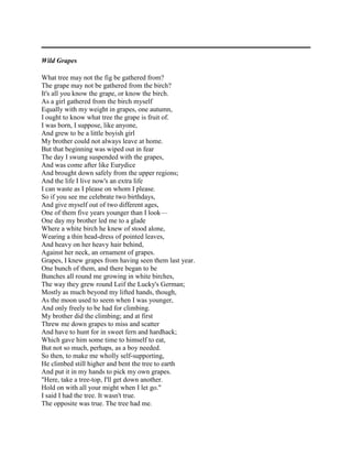 Wild Grapes
What tree may not the fig be gathered from?
The grape may not be gathered from the birch?
It's all you know the grape, or know the birch.
As a girl gathered from the birch myself
Equally with my weight in grapes, one autumn,
I ought to know what tree the grape is fruit of.
I was born, I suppose, like anyone,
And grew to be a little boyish girl
My brother could not always leave at home.
But that beginning was wiped out in fear
The day I swung suspended with the grapes,
And was come after like Eurydice
And brought down safely from the upper regions;
And the life I live now's an extra life
I can waste as I please on whom I please.
So if you see me celebrate two birthdays,
And give myself out of two different ages,
One of them five years younger than I look—
One day my brother led me to a glade
Where a white birch he knew of stood alone,
Wearing a thin head-dress of pointed leaves,
And heavy on her heavy hair behind,
Against her neck, an ornament of grapes.
Grapes, I knew grapes from having seen them last year.
One bunch of them, and there began to be
Bunches all round me growing in white birches,
The way they grew round Leif the Lucky's German;
Mostly as much beyond my lifted hands, though,
As the moon used to seem when I was younger,
And only freely to be had for climbing.
My brother did the climbing; and at first
Threw me down grapes to miss and scatter
And have to hunt for in sweet fern and hardhack;
Which gave him some time to himself to eat,
But not so much, perhaps, as a boy needed.
So then, to make me wholly self-supporting,
He climbed still higher and bent the tree to earth
And put it in my hands to pick my own grapes.
"Here, take a tree-top, I'll get down another.
Hold on with all your might when I let go."
I said I had the tree. It wasn't true.
The opposite was true. The tree had me.

 