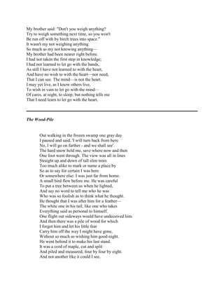 My brother said: "Don't you weigh anything?
Try to weigh something next time, so you won't
Be run off with by birch trees into space."
It wasn't my not weighing anything
So much as my not knowing anything—
My brother had been nearer right before.
I had not taken the first step in knowledge;
I had not learned to let go with the hands,
As still I have not learned to with the heart,
And have no wish to with the heart—nor need,
That I can see. The mind—is not the heart.
I may yet live, as I know others live,
To wish in vain to let go with the mind—
Of cares, at night, to sleep; but nothing tells me
That I need learn to let go with the heart.

The Wood-Pile

Out walking in the frozen swamp one gray day
I paused and said, 'I will turn back from here.
No, I will go on farther - and we shall see'.
The hard snow held me, save where now and then
One foot went through. The view was all in lines
Straight up and down of tall slim trees
Too much alike to mark or name a place by
So as to say for certain I was here
Or somewhere else: I was just far from home.
A small bird flew before me. He was careful
To put a tree between us when he lighted,
And say no word to tell me who he was
Who was so foolish as to think what he thought.
He thought that I was after him for a feather—
The white one in his tail; like one who takes
Everything said as personal to himself.
One flight out sideways would have undeceived him.
And then there was a pile of wood for which
I forgot him and let his little fear
Carry him off the way I might have gone,
Without so much as wishing him good-night.
He went behind it to make his last stand.
It was a cord of maple, cut and split
And piled and measured, four by four by eight.
And not another like it could I see.

 