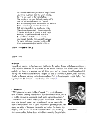No runner tracks in this year's snow looped near it.
And it was older sure than this year's cutting,
Or even last year's or the year's before.
The wood was gray and the bark warping off it
And the pile somewhat sunken. Clematis
Had wound strings round and round it like a bundle.
What held it though on one side was a tree
Still growing, and on one a stake and prop,
These latter about to fall. I thought that only
Someone who lived in turning to fresh tasks
Could so forget his handiwork on which
He spent himself the labour of his axe,
And leave it there far from a useful fireplace
To warm the frozen swamp as best it could
With the slow smokeless burning of decay.
Robert Frost (1874 - 1963)

Robert Frost

Overview
Robert Frost was born in San Francisco, California. His readers though, will always see him as a
New Englander where he has lived since age 10. Robert Frost was first introduced to words no
doubt by his father, a newspaper man. Mr. Frost never truly acclimated himself to college life,
leaving both Dartmouth and Harvard. He spent his time as a shoemaker, farmer, and a mill hand.
Finally, he began a teaching profession around age 37. It is from this point on that Robert Frost
began to write. He had earned himself a new title, author.[1]

Critical Issue
TIME Magazine has described Frost‘s work, ―His prosiest lines are
often lifted into verse by some piece of sly wit or canny wisdom, and at
its best his poetry is as strong and simple as his Vermont landscape.‖
Robert Frost was at his best embodying the character of Americans. He
came up with catch phrases and rules of thumb that are preached in
every American home such as ―good fences make good neighbors‖. His
poetry had a hint of drama, an element he was praised for. Poems like
Robert Frost
Stopping by the Woods and Birches create the home town mentality.
Students around the United States recite his poetry daily. Despite being

 