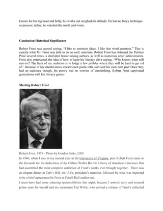 known for his big head and belly, his works out weighed his attitude. He had no fancy technique
or process; rather, he watched the world and wrote.

Conclusion/Historical Significance
Robert Frost was quoted saying, ―I like to entertain ideas. I like that word entertain.‖ That is
exactly what Mr. Frost was able to do so well, entertain. Robert Frost has obtained the Pulitzer
Prize several times, a cherished honor among authors, as well as numerous other achievements.
Frost also entertained the idea of how to keep his literacy alive saying, ―Who knows what will
survive? The limit of my ambition is to lodge a few pebbles where they will be hard to get rid
of.‖ Because of his attentiveness toward each poem little survived his own note pad. Once they
had an audience though, his poetry had no worries of diminishing. Robert Frost captivated
generations with his literacy genius
Meeting Robert Frost

Robert Frost, 1959 - Photo by Gordon Parks, LIFE
In 1960, when I was in my second year at the University of Virginia, poet Robert Frost came to
the Grounds for the dedication of the Clifton Waller Barrett Library of American Literature that
had assembled the most complete collection of Frost‘s works ever brought together. There was
an elegant dinner at Carr‘s Hill, the U.Va. president‘s mansion, followed by what was expected
to be a brief appearance by Frost at Cabell Hall auditorium.
I must have had some ushering responsibilities that night, because I arrived early and secured
prime seats for myself and my roommate Ted Wolfe, who carried a volume of Frost‘s collected

 