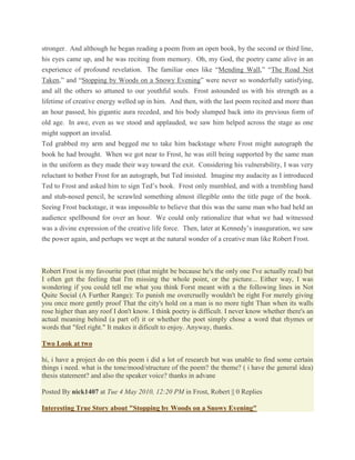 stronger. And although he began reading a poem from an open book, by the second or third line,
his eyes came up, and he was reciting from memory. Oh, my God, the poetry came alive in an
experience of profound revelation. The familiar ones like ―Mending Wall,‖ ―The Road Not
Taken,‖ and ―Stopping by Woods on a Snowy Evening‖ were never so wonderfully satisfying,
and all the others so attuned to our youthful souls. Frost astounded us with his strength as a
lifetime of creative energy welled up in him. And then, with the last poem recited and more than
an hour passed, his gigantic aura receded, and his body slumped back into its previous form of
old age. In awe, even as we stood and applauded, we saw him helped across the stage as one
might support an invalid.
Ted grabbed my arm and begged me to take him backstage where Frost might autograph the
book he had brought. When we got near to Frost, he was still being supported by the same man
in the uniform as they made their way toward the exit. Considering his vulnerability, I was very
reluctant to bother Frost for an autograph, but Ted insisted. Imagine my audacity as I introduced
Ted to Frost and asked him to sign Ted‘s book. Frost only mumbled, and with a trembling hand
and stub-nosed pencil, he scrawled something almost illegible onto the title page of the book.
Seeing Frost backstage, it was impossible to believe that this was the same man who had held an
audience spellbound for over an hour. We could only rationalize that what we had witnessed
was a divine expression of the creative life force. Then, later at Kennedy‘s inauguration, we saw
the power again, and perhaps we wept at the natural wonder of a creative man like Robert Frost.

Robert Frost is my favourite poet (that might be because he's the only one I've actually read) but
I often get the feeling that I'm missing the whole point, or the picture... Either way, I was
wondering if you could tell me what you think Forst meant with a the following lines in Not
Quite Social (A Further Range): To punish me overcruelly wouldn't be right For merely giving
you once more gently proof That the city's hold on a man is no more tight Than when its walls
rose higher than any roof I don't know. I think poetry is difficult. I never know whether there's an
actual meaning behind (a part of) it or whether the poet simply chose a word that rhymes or
words that "feel right." It makes it dificult to enjoy. Anyway, thanks.
Two Look at two
hi, i have a project do on this poem i did a lot of research but was unable to find some certain
things i need. what is the tone/mood/structure of the poem? the theme? ( i have the general idea)
thesis statement? and also the speaker voice? thanks in advane
Posted By nick1407 at Tue 4 May 2010, 12:20 PM in Frost, Robert || 0 Replies
Interesting True Story about "Stopping by Woods on a Snowy Evening"

 