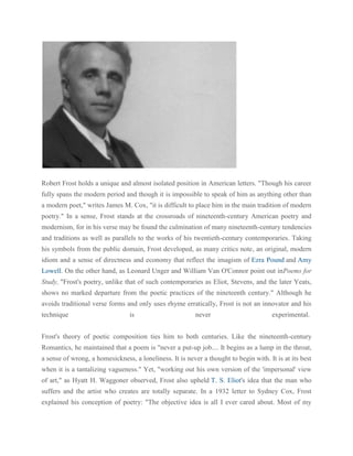 Robert Frost holds a unique and almost isolated position in American letters. "Though his career
fully spans the modern period and though it is impossible to speak of him as anything other than
a modern poet," writes James M. Cox, "it is difficult to place him in the main tradition of modern
poetry." In a sense, Frost stands at the crossroads of nineteenth-century American poetry and
modernism, for in his verse may be found the culmination of many nineteenth-century tendencies
and traditions as well as parallels to the works of his twentieth-century contemporaries. Taking
his symbols from the public domain, Frost developed, as many critics note, an original, modern
idiom and a sense of directness and economy that reflect the imagism of Ezra Pound and Amy
Lowell. On the other hand, as Leonard Unger and William Van O'Connor point out inPoems for
Study, "Frost's poetry, unlike that of such contemporaries as Eliot, Stevens, and the later Yeats,
shows no marked departure from the poetic practices of the nineteenth century." Although he
avoids traditional verse forms and only uses rhyme erratically, Frost is not an innovator and his
technique

is

never

experimental.

Frost's theory of poetic composition ties him to both centuries. Like the nineteenth-century
Romantics, he maintained that a poem is "never a put-up job.... It begins as a lump in the throat,
a sense of wrong, a homesickness, a loneliness. It is never a thought to begin with. It is at its best
when it is a tantalizing vagueness." Yet, "working out his own version of the 'impersonal' view
of art," as Hyatt H. Waggoner observed, Frost also upheld T. S. Eliot's idea that the man who
suffers and the artist who creates are totally separate. In a 1932 letter to Sydney Cox, Frost
explained his conception of poetry: "The objective idea is all I ever cared about. Most of my

 