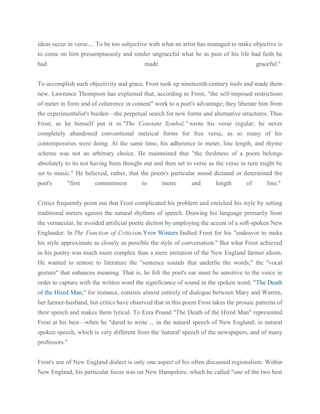 ideas occur in verse.... To be too subjective with what an artist has managed to make objective is
to come on him presumptuously and render ungraceful what he in pain of his life had faith he
had

made

graceful."

To accomplish such objectivity and grace, Frost took up nineteenth-century tools and made them
new. Lawrence Thompson has explained that, according to Frost, "the self-imposed restrictions
of meter in form and of coherence in content" work to a poet's advantage; they liberate him from
the experimentalist's burden—the perpetual search for new forms and alternative structures. Thus
Frost, as he himself put it in "The Constant Symbol," wrote his verse regular; he never
completely abandoned conventional metrical forms for free verse, as so many of his
contemporaries were doing. At the same time, his adherence to meter, line length, and rhyme
scheme was not an arbitrary choice. He maintained that "the freshness of a poem belongs
absolutely to its not having been thought out and then set to verse as the verse in turn might be
set to music." He believed, rather, that the poem's particular mood dictated or determined the
poet's

"first

commitment

to

metre

and

length

of

line."

Critics frequently point out that Frost complicated his problem and enriched his style by setting
traditional meters against the natural rhythms of speech. Drawing his language primarily from
the vernacular, he avoided artificial poetic diction by employing the accent of a soft-spoken New
Englander. In The Function of Criticism,Yvor Winters faulted Frost for his "endeavor to make
his style approximate as closely as possible the style of conversation." But what Frost achieved
in his poetry was much more complex than a mere imitation of the New England farmer idiom.
He wanted to restore to literature the "sentence sounds that underlie the words," the "vocal
gesture" that enhances meaning. That is, he felt the poet's ear must be sensitive to the voice in
order to capture with the written word the significance of sound in the spoken word. "The Death
of the Hired Man," for instance, consists almost entirely of dialogue between Mary and Warren,
her farmer-husband, but critics have observed that in this poem Frost takes the prosaic patterns of
their speech and makes them lyrical. To Ezra Pound "The Death of the Hired Man" represented
Frost at his best—when he "dared to write ... in the natural speech of New England; in natural
spoken speech, which is very different from the 'natural' speech of the newspapers, and of many
professors."
Frost's use of New England dialect is only one aspect of his often discussed regionalism. Within
New England, his particular focus was on New Hampshire, which he called "one of the two best

 