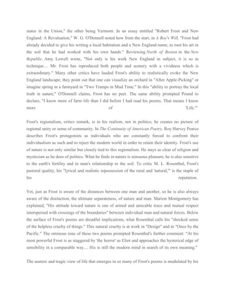 states in the Union," the other being Vermont. In an essay entitled "Robert Frost and New
England: A Revaluation," W. G. O'Donnell noted how from the start, in A Boy's Will, "Frost had
already decided to give his writing a local habitation and a New England name, to root his art in
the soil that he had worked with his own hands." Reviewing North of Boston in the New
Republic, Amy Lowell wrote, "Not only is his work New England in subject, it is so in
technique.... Mr. Frost has reproduced both people and scenery with a vividness which is
extraordinary." Many other critics have lauded Frost's ability to realistically evoke the New
England landscape; they point out that one can visualize an orchard in "After Apple-Picking" or
imagine spring in a farmyard in "Two Tramps in Mud Time." In this "ability to portray the local
truth in nature," O'Donnell claims, Frost has no peer. The same ability prompted Pound to
declare, "I know more of farm life than I did before I had read his poems. That means I know
more

of

'Life.'"

Frost's regionalism, critics remark, is in his realism, not in politics; he creates no picture of
regional unity or sense of community. In The Continuity of American Poetry, Roy Harvey Pearce
describes Frost's protagonists as individuals who are constantly forced to confront their
individualism as such and to reject the modern world in order to retain their identity. Frost's use
of nature is not only similar but closely tied to this regionalism. He stays as clear of religion and
mysticism as he does of politics. What he finds in nature is sensuous pleasure; he is also sensitive
to the earth's fertility and to man's relationship to the soil. To critic M. L. Rosenthal, Frost's
pastoral quality, his "lyrical and realistic repossession of the rural and 'natural,'" is the staple of
his

reputation.

Yet, just as Frost is aware of the distances between one man and another, so he is also always
aware of the distinction, the ultimate separateness, of nature and man. Marion Montgomery has
explained, "His attitude toward nature is one of armed and amicable truce and mutual respect
interspersed with crossings of the boundaries" between individual man and natural forces. Below
the surface of Frost's poems are dreadful implications, what Rosenthal calls his "shocked sense
of the helpless cruelty of things." This natural cruelty is at work in "Design" and in "Once by the
Pacific." The ominous tone of these two poems prompted Rosenthal's further comment: "At his
most powerful Frost is as staggered by 'the horror' as Eliot and approaches the hysterical edge of
sensibility in a comparable way.... His is still the modern mind in search of its own meaning."
The austere and tragic view of life that emerges in so many of Frost's poems is modulated by his

 
