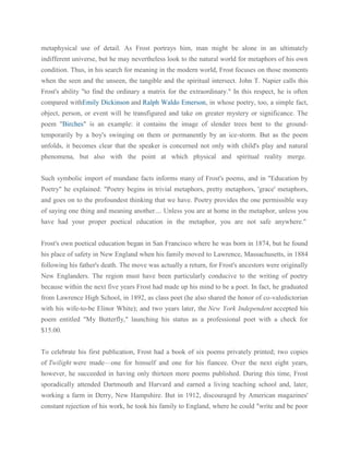 metaphysical use of detail. As Frost portrays him, man might be alone in an ultimately
indifferent universe, but he may nevertheless look to the natural world for metaphors of his own
condition. Thus, in his search for meaning in the modern world, Frost focuses on those moments
when the seen and the unseen, the tangible and the spiritual intersect. John T. Napier calls this
Frost's ability "to find the ordinary a matrix for the extraordinary." In this respect, he is often
compared withEmily Dickinson and Ralph Waldo Emerson, in whose poetry, too, a simple fact,
object, person, or event will be transfigured and take on greater mystery or significance. The
poem "Birches" is an example: it contains the image of slender trees bent to the groundtemporarily by a boy's swinging on them or permanently by an ice-storm. But as the poem
unfolds, it becomes clear that the speaker is concerned not only with child's play and natural
phenomena, but also with the point at which physical and spiritual reality merge.
Such symbolic import of mundane facts informs many of Frost's poems, and in "Education by
Poetry" he explained: "Poetry begins in trivial metaphors, pretty metaphors, 'grace' metaphors,
and goes on to the profoundest thinking that we have. Poetry provides the one permissible way
of saying one thing and meaning another.... Unless you are at home in the metaphor, unless you
have had your proper poetical education in the metaphor, you are not safe anywhere."
Frost's own poetical education began in San Francisco where he was born in 1874, but he found
his place of safety in New England when his family moved to Lawrence, Massachusetts, in 1884
following his father's death. The move was actually a return, for Frost's ancestors were originally
New Englanders. The region must have been particularly conducive to the writing of poetry
because within the next five years Frost had made up his mind to be a poet. In fact, he graduated
from Lawrence High School, in 1892, as class poet (he also shared the honor of co-valedictorian
with his wife-to-be Elinor White); and two years later, the New York Independent accepted his
poem entitled "My Butterfly," launching his status as a professional poet with a check for
$15.00.
To celebrate his first publication, Frost had a book of six poems privately printed; two copies
of Twilight were made—one for himself and one for his fiancee. Over the next eight years,
however, he succeeded in having only thirteen more poems published. During this time, Frost
sporadically attended Dartmouth and Harvard and earned a living teaching school and, later,
working a farm in Derry, New Hampshire. But in 1912, discouraged by American magazines'
constant rejection of his work, he took his family to England, where he could "write and be poor

 
