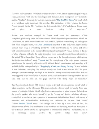 Mountain Interval marked Frost's turn to another kind of poem, a brief meditation sparked by an
object, person or event. Like the monologues and dialogues, these short pieces have a dramatic
quality. "Birches," discussed above, is an example, as is "The Road Not Taken," in which a fork
in a woodland path transcends the specific. The distinction of this volume, the Boston
Transcript said, "is that Mr. Frost takes the lyricism of A Boy's Will and plays a deeper music
and

gives

Several

new

a
qualities

more
emerged

intricate
in

Frost's

variety
work

of

with

the

experience."

appearance

of New

Hampshire, particularly a new self-consciousness and willingness to speak of himself and his art.
The volume, for which Frost won his first Pulitzer Prize, "pretends to be nothing but a long poem
with notes and grace notes," as Louis Untermeyer described it. The title poem, approximately
fourteen pages long, is a "rambling tribute" to Frost's favorite state and "is starred and dotted
with scientific numerals in the manner of the most profound treatise." Thus, a footnote at the end
of a line of poetry will refer the reader to another poem seemingly inserted to merely reinforce
the text of "New Hampshire." Some of these poems are in the form of epigrams, which appear
for the first time in Frost's work. "Fire and Ice," for example, one of the better known epigrams,
speculates on the means by which the world will end. Frost's most famous and, according to J.
McBride Dabbs, most perfect lyric, "Stopping by Woods on a Snowy Evening," is also included
in this collection; conveying "the insistent whisper of death at the heart of life," the poem
portrays a speaker who stops his sleigh in the midst of a snowy woods only to be called from the
inviting gloom by the recollection of practical duties. Frost himself said of this poem that it is the
kind he'd like to print on one page followed with "forty pages of footnotes."
West-Running Brook, Frost's fifth book of poems, is divided into six sections, one of which is
taken up entirely by the title poem. This poem refers to a brook which perversely flows west
instead of east to the Atlantic like all other brooks. A comparison is set up between the brook and
the poem's speaker who trusts himself to go by "contraries"; further rebellious elements
exemplified by the brook give expression to an eccentric individualism, Frost's stoic theme of
resistance

and

self-realization.

Reviewing

the

collection

in

the New

York

Herald

Tribune, Babette Deutsch wrote: "The courage that is bred by a dark sense of Fate, the
tenderness that broods over mankind in all its blindness and absurdity, the vision that comes to
rest as fully on kitchen smoke and lapsing snow as on mountains and stars—these are his, and in
his

seemingly

casual

poetry,

he

quietly

makes

them

ours."

 