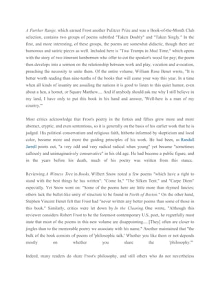 A Further Range, which earned Frost another Pulitzer Prize and was a Book-of-the-Month Club
selection, contains two groups of poems subtitled "Taken Doubly" and "Taken Singly." In the
first, and more interesting, of these groups, the poems are somewhat didactic, though there are
humorous and satiric pieces as well. Included here is "Two Tramps in Mud Time," which opens
with the story of two itinerant lumbermen who offer to cut the speaker's wood for pay; the poem
then develops into a sermon on the relationship between work and play, vocation and avocation,
preaching the necessity to unite them. Of the entire volume, William Rose Benet wrote, "It is
better worth reading than nine-tenths of the books that will come your way this year. In a time
when all kinds of insanity are assailing the nations it is good to listen to this quiet humor, even
about a hen, a hornet, or Square Matthew.... And if anybody should ask me why I still believe in
my land, I have only to put this book in his hand and answer, 'Well-here is a man of my
country.'"
Most critics acknowledge that Frost's poetry in the forties and fifties grew more and more
abstract, cryptic, and even sententious, so it is generally on the basis of his earlier work that he is
judged. His political conservatism and religious faith, hitherto informed by skepticism and local
color, became more and more the guiding principles of his work. He had been, as Randall
Jarrell points out, "a very odd and very radical radical when young" yet became "sometimes
callously and unimaginatively conservative" in his old age. He had become a public figure, and
in the years before his death, much of his poetry was written from this stance.
Reviewing A Witness Tree in Books, Wilbert Snow noted a few poems "which have a right to
stand with the best things he has written": "Come In," "The Silken Tent," and "Carpe Diem"
especially. Yet Snow went on: "Some of the poems here are little more than rhymed fancies;
others lack the bullet-like unity of structure to be found in North of Boston." On the other hand,
Stephen Vincent Benet felt that Frost had "never written any better poems than some of those in
this book." Similarly, critics were let down by In the Clearing. One wrote, "Although this
reviewer considers Robert Frost to be the foremost contemporary U.S. poet, he regretfully must
state that most of the poems in this new volume are disappointing.... [They] often are closer to
jingles than to the memorable poetry we associate with his name." Another maintained that "the
bulk of the book consists of poems of 'philosophic talk.' Whether you like them or not depends
mostly

on

whether

you

share

the

'philosophy.'"

Indeed, many readers do share Frost's philosophy, and still others who do not nevertheless

 