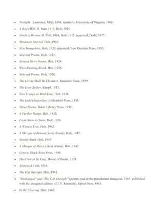 Twilight, [Lawrence, MA], 1894, reprinted, University of Virginia, 1966.
A Boy's Will, D. Nutt, 1913, Holt, 1915.
North of Boston, D. Nutt, 1914, Holt, 1915, reprinted, Dodd, 1977.
Mountain Interval, Holt, 1916.
New Hampshire, Holt, 1923, reprinted, New Dresden Press, 1955.
Selected Poems, Holt, 1923.
Several Short Poems, Holt, 1924.
West-Running Brook, Holt, 1928.
Selected Poems, Holt, 1928.
The Lovely Shall Be Choosers, Random House, 1929.
The Lone Striker, Knopf, 1933.
Two Tramps in Mud-Time, Holt, 1934.
The Gold Hesperidee, Bibliophile Press, 1935.
Three Poems, Baker Library Press, 1935.
A Further Range, Holt, 1936.
From Snow to Snow, Holt, 1936.
A Witness Tree, Holt, 1942.
A Masque of Reason (verse drama), Holt, 1942.
Steeple Bush, Holt, 1947.
A Masque of Mercy (verse drama), Holt, 1947.
Greece, Black Rose Press, 1948.
Hard Not to Be King, House of Books, 1951.
Aforesaid, Holt, 1954.
The Gift Outright, Holt, 1961.
"Dedication" and "The Gift Outright" (poems read at the presidential inaugural, 1961; published
with the inaugural address of J. F. Kennedy), Spiral Press, 1961.
In the Clearing, Holt, 1962.

 
