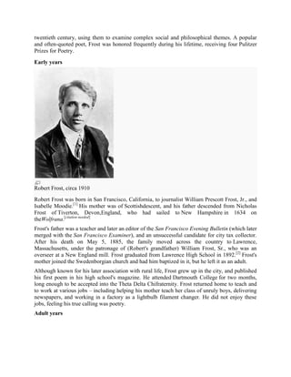 twentieth century, using them to examine complex social and philosophical themes. A popular
and often-quoted poet, Frost was honored frequently during his lifetime, receiving four Pulitzer
Prizes for Poetry.
Early years

Robert Frost, circa 1910
Robert Frost was born in San Francisco, California, to journalist William Prescott Frost, Jr., and
Isabelle Moodie.[1] His mother was of Scottishdescent, and his father descended from Nicholas
Frost of Tiverton, Devon,England, who had sailed to New Hampshire in 1634 on
theWolfrana.[citation needed]
Frost's father was a teacher and later an editor of the San Francisco Evening Bulletin (which later
merged with the San Francisco Examiner), and an unsuccessful candidate for city tax collector.
After his death on May 5, 1885, the family moved across the country to Lawrence,
Massachusetts, under the patronage of (Robert's grandfather) William Frost, Sr., who was an
overseer at a New England mill. Frost graduated from Lawrence High School in 1892. [2] Frost's
mother joined the Swedenborgian church and had him baptized in it, but he left it as an adult.
Although known for his later association with rural life, Frost grew up in the city, and published
his first poem in his high school's magazine. He attended Dartmouth College for two months,
long enough to be accepted into the Theta Delta Chifraternity. Frost returned home to teach and
to work at various jobs – including helping his mother teach her class of unruly boys, delivering
newspapers, and working in a factory as a lightbulb filament changer. He did not enjoy these
jobs, feeling his true calling was poetry.
Adult years

 