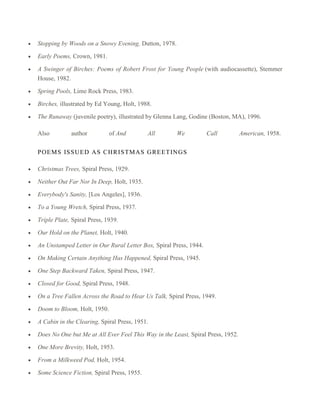 Stopping by Woods on a Snowy Evening, Dutton, 1978.
Early Poems, Crown, 1981.
A Swinger of Birches: Poems of Robert Frost for Young People (with audiocassette), Stemmer
House, 1982.
Spring Pools, Lime Rock Press, 1983.
Birches, illustrated by Ed Young, Holt, 1988.
The Runaway (juvenile poetry), illustrated by Glenna Lang, Godine (Boston, MA), 1996.
Also

author

of And

All

We

Call

P OEM S IS S UED AS C HR IS TMAS GR EET INGS
Christmas Trees, Spiral Press, 1929.
Neither Out Far Nor In Deep, Holt, 1935.
Everybody's Sanity, [Los Angeles], 1936.
To a Young Wretch, Spiral Press, 1937.
Triple Plate, Spiral Press, 1939.
Our Hold on the Planet, Holt, 1940.
An Unstamped Letter in Our Rural Letter Box, Spiral Press, 1944.
On Making Certain Anything Has Happened, Spiral Press, 1945.
One Step Backward Taken, Spiral Press, 1947.
Closed for Good, Spiral Press, 1948.
On a Tree Fallen Across the Road to Hear Us Talk, Spiral Press, 1949.
Doom to Bloom, Holt, 1950.
A Cabin in the Clearing, Spiral Press, 1951.
Does No One but Me at All Ever Feel This Way in the Least, Spiral Press, 1952.
One More Brevity, Holt, 1953.
From a Milkweed Pod, Holt, 1954.
Some Science Fiction, Spiral Press, 1955.

American, 1958.

 
