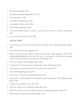Kitty Hawk, 1894, Holt, 1956.
My Objection to Being Stepped On, Holt, 1957.
Away, Spiral Press, 1958.
A-Wishing Well, Spiral Press, 1959.
Accidentally on Purpose, Holt, 1960.
The Woodpile, Spiral Press, 1961.
The Prophets Really Prophesy as Mystics, the Commentators Merely by Statistics, Spiral Press,
1962.
The Constant Symbol, [New York], 1962.
C O LLEC T IO NS
Collected Poems of Robert Frost, Holt, 1930, new edition, 1939, reprinted, Buccaneer Books,
1983.
Selected Poems, Holt, 1934, reprinted, 1963.
Come In, and Other Poems, edited by Louis Untermeyer, Holt, 1943, reprinted, F. Watts, 1967,
enlarged edition published as The Road Not Taken: An Introduction to Robert Frost, reprinted
as The Pocket Book of Robert Frost's Poems, Pocket Books, 1956.
The Poems of Robert Frost, Modern Library, 1946.
You Come Too: Favorite Poems for Young Readers, Holt, 1959, reprinted, 1967.
A Remembrance Collection of New Poems by Robert Frost, Holt, 1959.
Poems, Washington Square Press, 1961.
Longer Poems: The Death of the Hired Man, Holt, 1966.
Selected Prose, edited by Hyde Cox and Edward Connery Lathem, Holt, 1966, reprinted, Collier
Books, 1968.
Complete Poems of Robert Frost, Holt, 1968.
The Poetry of Robert Frost, edited by Lathem, Holt, 1969.
Robert Frost: Poetry and Prose, edited by Lawrence Thompson and Lathem, Holt, 1972.
Selected Poems, edited by Ian Hamilton, Penguin, 1973.

 