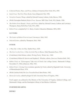 Collected Poems, Plays, and Prose, Library of America (New York, NY), 1995.
Early Frost: The First Three Books, Ecco (Hopewell, NJ), 1996.
Versed in Country Things, edited by Edward Connery Lathem, Little, Brown, 1996.
(With Christopher Burkett) Robert Frost: Seasons, MJF (New York, NY), Books, 1996.
The Robert Frost Reader: Poetry and Prose, edited by Edward Connery Lathem and Lawrance
Thompson, Henry Holt (New York, NY), 2002.
Robert Frost, compiled by S. L. Berry, Creative Education (Mankato, MN), 2003.
LETTER S
The Letters of Robert Frost to Louis Untermeyer, Holt, 1963.
Selected Letters, edited by Thompson, Holt, 1964.
OTHER
A Way Out: A One-Act Play, Harbor Press, 1929.
The Cow's in the Corn: A One-Act Irish Play in Rhyme, Slide Mountain Press, 1929.
(Contributor) John Holmes, editor, Writing Poetry, Writer, Inc., 1960.
(Contributor) Milton R. Konvitz and Stephen E. Whicher, editors, Emerson, Prentice-Hall, 1962.
Robert Frost on "Extravagance" (the text of Frost's last college lecture, Dartmouth College,
November 27, 1962), [Hanover, NH], 1963.
Robert Frost: A Living Voice (contains speeches by Frost), edited by Reginald Cook, University
of Massachusetts Press, 1974.
(With Caroline Ford) The Less Travelled Road, Bern Porter, 1982.
Stories for Lesley, edited by Roger D. Sell, University Press of Virginia, 1984.
Frost's papers are collected at the libraries of the University of Virginia, Amherst College, and
Dartmouth College, and the Huntington Library in San Marino, California.
FURTHER READING
BOOKS

 