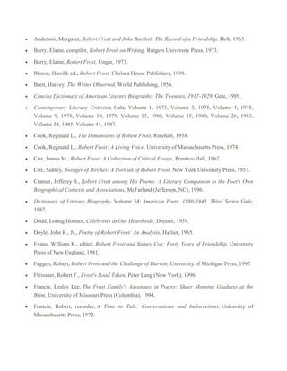 Anderson, Margaret, Robert Frost and John Bartlett: The Record of a Friendship, Holt, 1963.
Barry, Elaine, compiler, Robert Frost on Writing, Rutgers University Press, 1973.
Barry, Elaine, Robert Frost, Ungar, 1973.
Bloom, Harold, ed., Robert Frost, Chelsea House Publishers, 1998.
Breit, Harvey, The Writer Observed, World Publishing, 1956.
Concise Dictionary of American Literary Biography: The Twenties, 1917-1929, Gale, 1989.
Contemporary Literary Criticism, Gale, Volume 1, 1973, Volume 3, 1975, Volume 4, 1975,
Volume 9, 1978, Volume 10, 1979, Volume 13, 1980, Volume 15, 1980, Volume 26, 1983,
Volume 34, 1985, Volume 44, 1987.
Cook, Reginald L., The Dimensions of Robert Frost, Rinehart, 1958.
Cook, Reginald L., Robert Frost: A Living Voice, University of Massachusetts Press, 1974.
Cox, James M., Robert Frost: A Collection of Critical Essays, Prentice-Hall, 1962.
Cox, Sidney, Swinger of Birches: A Portrait of Robert Frost, New York University Press, 1957.
Cramer, Jefferey S., Robert Frost among His Poems: A Literary Companion to the Poet's Own
Biographical Contexts and Associations, McFarland (Jefferson, NC), 1996.
Dictionary of Literary Biography, Volume 54: American Poets, 1880-1945, Third Series, Gale,
1987.
Dodd, Loring Holmes, Celebrities at Our Hearthside, Dresser, 1959.
Doyle, John R., Jr., Poetry of Robert Frost: An Analysis, Hallier, 1965.
Evans, William R., editor, Robert Frost and Sidney Cox: Forty Years of Friendship, University
Press of New England, 1981.
Faggen, Robert, Robert Frost and the Challenge of Darwin, University of Michigan Press, 1997.
Fleissner, Robert F., Frost's Road Taken, Peter Lang (New York), 1996.
Francis, Lesley Lee, The Frost Family's Adventure in Poetry: Sheer Morning Gladness at the
Brim, University of Missouri Press (Columbia), 1994.
Francis, Robert, recorder, A Time to Talk: Conversations and Indiscretions, University of
Massachusetts Press, 1972.

 