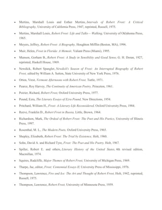 Mertins, Marshall Louis and Esther Mertins, Intervals of Robert Frost: A Critical
Bibliography, University of California Press, 1947, reprinted, Russell, 1975.
Mertins, Marshall Louis, Robert Frost: Life and Talks— Walking, University of Oklahoma Press,
1965.
Meyers, Jeffrey, Robert Frost: A Biography, Houghton Mifflin (Boston, MA), 1996.
Muir, Helen, Frost in Florida: A Memoir, Valiant Press (Miami), 1995.
Munson, Gorham B., Robert Frost: A Study in Sensibility and Good Sense, G. H. Doran, 1927,
reprinted, Haskell House, 1969.
Newdick, Robert Spangler, Newdick's Season of Frost: An Interrupted Biography of Robert
Frost, edited by William A. Sutton, State University of New York Press, 1976.
Orton, Vrest, Vermont Afternoons with Robert Frost, Tuttle, 1971.
Pearce, Roy Harvey, The Continuity of American Poetry, Princeton, 1961.
Poirier, Richard, Robert Frost, Oxford University Press, 1977.
Pound, Ezra, The Literary Essays of Ezra Pound, New Directions, 1954.
Pritchard, William H., Frost: A Literary Life Reconsidered, Oxford University Press, 1984.
Reeve, Franklin D., Robert Frost in Russia, Little, Brown, 1964.
Richardson, Mark, The Ordeal of Robert Frost: The Poet and His Poetics, University of Illinois
Press, 1997.
Rosenthal, M. L., The Modern Poets, Oxford University Press, 1965.
Shepley, Elizabeth, Robert Frost: The Trial by Existence, Holt, 1960.
Sohn, David A. and Richard Tyre, Frost: The Poet and His Poetry, Holt, 1967.
Spiller, Robert E. and others, Literary History of the United States, 4th revised edition,
Macmillan, 1974.
Squires, Radcliffe, Major Themes of Robert Frost, University of Michigan Press, 1969.
Tharpe, Jac, editor, Frost: Centennial Essays II, University Press of Mississippi, 1976.
Thompson, Lawrence, Fire and Ice: The Art and Thought of Robert Frost, Holt, 1942, reprinted,
Russell, 1975.
Thompson, Lawrence, Robert Frost, University of Minnesota Press, 1959.

 