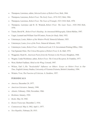 Thompson, Lawrence, editor, Selected Letters of Robert Frost, Holt, 1964.
Thompson, Lawrence, Robert Frost: The Early Years, 1874-1915, Holt, 1966.
Thompson, Lawrence, Robert Frost: The Years of Triumph, 1915-1938, Holt, 1970.
Thompson, Lawrence and R. H. Winnick, Robert Frost: The Later Years, 1938-1963, Holt,
1976.
Tutein, David W., Robert Frost's Reading: An Annotated Bibliography, Edwin Mellen, 1997.
Unger, Leonard and William Van O'Connor, Poems for Study, Holt, 1953.
Untermeyer, Louis, Makers of the Modern World, Simon & Schuster, 1955.
Untermeyer, Louis, Lives of the Poets, Simon & Schuster, 1959.
Untermeyer, Louis, Robert Frost: A Backward Look, U.S. Government Printing Office, 1964.
Van Egmond, Peter, The Critical Reception of Robert Frost, G. K. Hall, 1974.
Waggoner, Hyatt H., American Poetry from the Puritans to the Present, Houghton, 1968.
Wagner, Linda Welshimer, editor, Robert Frost: The Critical Reception, B. Franklin, 1977.
West, Herbert Faulkner, Mind on the Wing, Coward, 1947.
Wilcox, Earl J., His "Incalculable" Influence on Others: Essays on Robert Frost in Our
Time, English Literary Studies, University of Victoria (Victoria, British Columbia), 1994.
Winters, Yvor, The Function of Criticism, A. Swallow, 1957.
P ER IOD IC A LS
America, December 24, 1977.
American Literature, January, 1948.
Atlantic, February, 1964, November, 1966.
Bookman, January, 1924.
Books, May 10, 1942.
Boston Transcript, December 2, 1916.
Commonweal, May 4, 1962, April 1, 1977.
New Republic, February 20, 1915.

 
