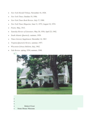 New York Herald Tribune, November 18, 1928.
New York Times, October 19, 1986.
New York Times Book Review, July 17, 1988.
New York Times Magazine, June 11, 1972; August 18, 1974.
Poetry, May, 1913.
Saturday Review of Literature, May 30, 1936; April 25, 1942.
South Atlantic Quarterly, summer, 1958.
Times Literary Supplement, December 14, 1967.
Virginia Quarterly Review, summer, 1957.
Wisconsin Library Bulletin, July, 1962.
Yale Review, spring, 1934, summer, 1948.

Robert Frost
Stone House Museum

 