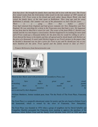 from hay fever. He brought his family there and they fell in love with the area. The Frosts
first rented rooms from the Irish farmer John Lynch in the late summer of 1907 outside of
Bethlehem, N.H. Frost wrote to his friend and early editor Susan Hayes Ward, who had
visited the family there, of the time spent at Bethlehem: 'How long ago and far away
Bethlehem is already. Our summer was one of the pleasantest we have had for years. . . .
There
is
a
pang
there
that
makes
poetry.'
Frost had returned from England and had grown romantic for New Hampshire and New
England. He was searching for a farm in the Franconia area that had a view. He happened
on one farm that he liked but it wasn't for sale. The owner of the farm Willis E. Herbert was
outside and the two men began a conversation. Herbert happened to be looking for more land
and if Frost could pay a thousand dollars for the farm then he would be willing to sell it.
Frost showed the house to his family and they all agreed and he shook hands with Herbert on
the price of a thousand. It wasn't until Herbert began to see Frost's picture in the papers that
he decided a thousand was too fair a price for Frost to pay and he should pay one or two
more hundred for the farm. Frost agreed and the family moved in June of 1915."
— Francis McGovern, from literarytraveler.com

Photo by Star Black, used with permission of CavanKerry Press, Ltd.
So
here
the
fermenting
malice
we
have
to
against
ourselves
not to misread by their disguises.

great
be

man
and
nearly
as

as

stood,
poems
fierce
he

-William Matthews, former resident poet, from "On the Porch of The Frost Place, Franconia,
N.H."
The Frost Place is a nonprofit educational center for poetry and the arts based at Robert Frost‘s
old homestead, which is owned by the town of Franconia, New Hampshire.
The Frost Place was founded in 1976 when a group of neighbors led by David Schaffer and
Evangeline Machlin persuaded the Franconia town meeting to approve the purchase of the
farmhouse where Robert Frost and his family lived full-time from 1915 to 1920 and spent

 