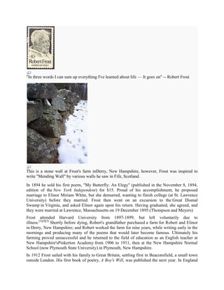 "In three words I can sum up everything I've learned about life — It goes on" -- Robert Frost

This is a stone wall at Frost's farm inDerry, New Hampshire, however, Frost was inspired to
write "Mending Wall" by various walls he saw in Fife, Scotland.
In 1894 he sold his first poem, "My Butterfly: An Elegy" (published in the November 8, 1894,
edition of the New York Independent) for $15. Proud of his accomplishment, he proposed
marriage to Elinor Miriam White, but she demurred, wanting to finish college (at St. Lawrence
University) before they married. Frost then went on an excursion to the Great Dismal
Swamp in Virginia, and asked Elinor again upon his return. Having graduated, she agreed, and
they were married at Lawrence, Massachusetts on 19 December 1895.(Thompson and Meyers)
Frost attended Harvard University from 1897-1899, but left voluntarily due to
illness.[3][4][5] Shortly before dying, Robert's grandfather purchased a farm for Robert and Elinor
in Derry, New Hampshire; and Robert worked the farm for nine years, while writing early in the
mornings and producing many of the poems that would later become famous. Ultimately his
farming proved unsuccessful and he returned to the field of education as an English teacher at
New Hampshire'sPinkerton Academy from 1906 to 1911, then at the New Hampshire Normal
School (now Plymouth State University) in Plymouth, New Hampshire.
In 1912 Frost sailed with his family to Great Britain, settling first in Beaconsfield, a small town
outside London. His first book of poetry, A Boy's Will, was published the next year. In England

 