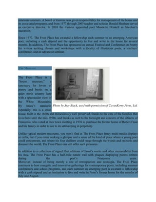 nineteen summers. A board of trustees was given responsibility for management of the house and
its associated programs, and from 1977 through 2005 teacher and scholar Donald Sheehan served
as executive director. In 2010 the trustees appointed poet Maudelle Driskell as Sheehan‘s
successor.
Since 1977, The Frost Place has awarded a fellowship each summer to an emerging American
poet, including a cash stipend and the opportunity to live and write in the house for several
months. In addition, The Frost Place has sponsored an annual Festival and Conference on Poetry
for writers seeking classes and workshops with a faculty of illustrious poets, a teachers‘
conference, and an advanced seminar.

The Museum
The Frost Place is a
―house
museum,‖
a
sanctuary for lovers of
poetry and books on a
quiet north country lane
with a spectacular view of
the White Mountains.
By today‘s standards Photo by Star Black, used with permission of CavanKerry Press, Ltd.
especially, this is a small
house, built in the 1860s and miraculously well preserved, thanks to the care of the families that
lived here until the mid-1970s, and thanks as well to the foresight and concern of the citizens of
Franconia, who voted at their town meeting in 1976 to purchase the former home of Robert Frost
and his family in order to see to its safekeeping in perpetuity.
Unlike typical modern museums, you won‘t find at The Frost Place fancy multi-media displays
or cafés, but if you come seeking a glimpse and a sense of the kind of place where a young poet
could concentrate, and where his four children could range through the woods and orchards and
discover the world, The Frost Place can still offer such pleasures.
In addition to a collection of signed first editions of Frost‘s works and other memorabilia from
his stay, The Frost Place has a half-mile nature trail with plaques displaying poems written
during
the
poet‘s
Franconia
years.
Moreover, instead of being merely a site of retrospection and nostalgia, The Frost Place
continues to host energetic and innovative gatherings for contemporary poets, including summer
conferences and school programs, and each summer an emerging poet is awarded a fellowship
with a cash stipend and an invitation to live and write in Frost‘s former home for the months of
July and August.

 