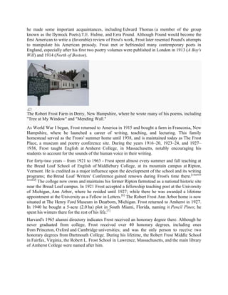 he made some important acquaintances, including Edward Thomas (a member of the group
known as the Dymock Poets),T.E. Hulme, and Ezra Pound. Although Pound would become the
first American to write a (favorable) review of Frost's work, Frost later resented Pound's attempts
to manipulate his American prosody. Frost met or befriended many contemporary poets in
England, especially after his first two poetry volumes were published in London in 1913 (A Boy's
Will) and 1914 (North of Boston).

The Robert Frost Farm in Derry, New Hampshire, where he wrote many of his poems, including
"Tree at My Window" and "Mending Wall."
As World War I began, Frost returned to America in 1915 and bought a farm in Franconia, New
Hampshire, where he launched a career of writing, teaching, and lecturing. This family
homestead served as the Frosts' summer home until 1938, and is maintained today as The Frost
Place, a museum and poetry conference site. During the years 1916–20, 1923–24, and 1927–
1938, Frost taught English at Amherst College, in Massachusetts, notably encouraging his
students to account for the sounds of the human voice in their writing.
For forty-two years – from 1921 to 1963 - Frost spent almost every summer and fall teaching at
the Bread Loaf School of English of Middlebury College, at its mountain campus at Ripton,
Vermont. He is credited as a major influence upon the development of the school and its writing
programs; the Bread Loaf Writers' Conference gained renown during Frost's time there.[citation
needed]
The college now owns and maintains his former Ripton farmstead as a national historic site
near the Bread Loaf campus. In 1921 Frost accepted a fellowship teaching post at the University
of Michigan, Ann Arbor, where he resided until 1927; while there he was awarded a lifetime
appointment at the University as a Fellow in Letters.[6] The Robert Frost Ann Arbor home is now
situated at The Henry Ford Museum in Dearborn, Michigan. Frost returned to Amherst in 1927.
In 1940 he bought a 5-acre (2.0 ha) plot in South Miami, Florida, naming it Pencil Pines; he
spent his winters there for the rest of his life.[7]
Harvard's 1965 alumni directory indicates Frost received an honorary degree there. Although he
never graduated from college, Frost received over 40 honorary degrees, including ones
from Princeton, Oxford and Cambridge universities; and was the only person to receive two
honorary degrees from Dartmouth College. During his lifetime, the Robert Frost Middle School
in Fairfax, Virginia, the Robert L. Frost School in Lawrence, Massachusetts, and the main library
of Amherst College were named after him.

 