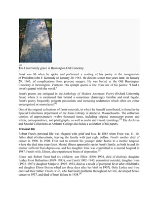 The Frost family grave in Bennington Old Cemetery
Frost was 86 when he spoke and performed a reading of his poetry at the inauguration
of President John F. Kennedy on January 20, 1961. He died in Boston two years later, on January
29, 1963, of complications from prostate surgery. He was buried at the Old Bennington
Cemetery in Bennington, Vermont. His epitaph quotes a line from one of his poems: "I had a
lover's quarrel with the world."
Frost's poems are critiqued in the Anthology of Modern American Poetry (Oxford University
Press) where it is mentioned that behind a sometimes charmingly familiar and rural façade,
Frost's poetry frequently presents pessimistic and menacing undertones which often are either
unrecognized or unanalyzed.[8]
One of the original collections of Frost materials, to which he himself contributed, is found in the
Special Collections department of the Jones Library in Amherst, Massachusetts. The collection
consists of approximately twelve thousand items, including original manuscript poems and
letters, correspondence, and photographs, as well as audio and visual recordings.[9] The Archives
and Special Collections at Amherst College also holds a collection of his papers.
Personal life
Robert Frost's personal life was plagued with grief and loss. In 1885 when Frost was 11, his
father died of tuberculosis, leaving the family with just eight dollars. Frost's mother died of
cancer in 1900. In 1920, Frost had to commit his younger sister Jeanie to a mental hospital,
where she died nine years later. Mental illness apparently ran in Frost's family, as both he and his
mother suffered from depression, and his daughter Irma was committed to a mental hospital in
1947. Frost's wife, Elinor, also experienced bouts of depression.[6]
Elinor and Robert Frost had six children: son Elliot (1896–1904, died of cholera); daughter
Lesley Frost Ballantine (1899–1983); son Carol (1902–1940, committed suicide); daughter Irma
(1903–1967); daughter Marjorie (1905–1934, died as a result of puerperal fever after childbirth);
and daughter Elinor Bettina (died just three days after her birth in 1907). Only Lesley and Irma
outlived their father. Frost's wife, who had heart problems throughout her life, developed breast
cancer in 1937, and died of heart failure in 1938.[6]

 