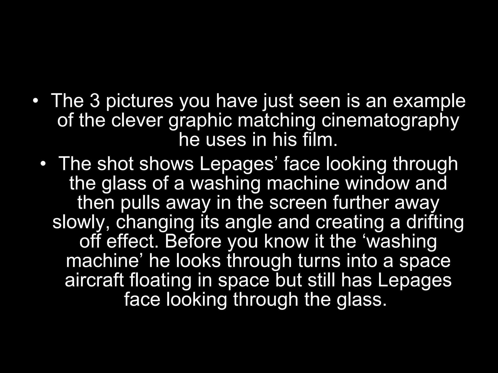 The 3 pictures you have just seen is an example of the clever graphic matching cinematography he uses in his film. The shot shows Lepages’ face looking through the glass of a washing machine window and then pulls away in the screen further away slowly, changing its angle and creating a drifting off effect. Before you know it the ‘washing machine’ he looks through turns into a space aircraft floating in space but still has Lepages face looking through the glass.  
