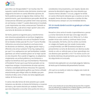 10
para niños con discapacidades? Y así muchas más. Por
supuesto, cuando tomamos estas decisiones, tenemos que
asegurarnos de tener en cuenta diferentes opciones; de
hecho podemos pensar en algunas ideas creativas. Pero
posteriormente, ¿qué necesitaríamos para poder decidir las
consecuencias relevantes que podrían tener estas opciones,
sin son buenas o malas? Y cuando observemos el resultado,
¿cuán importantes son estas consecuencias? Teniendo en
cuenta todo ello, ¿cuál sería la mejor opción? ¡Esto sería
una toma de decisiones con destreza!
De hecho, pasemos al siguiente paso y transformemos
este minucioso pensamiento en escritura. Imaginemos
que estamos escribiendo una carta al Presidente Truman
de los Estados Unidos para dar fin a la 2º Guerra Mundial.
Utilicemos una estructura basada en una buena toma
de decisiones con destreza. ¿Hay alguna opción mejor y
diferente a las armas nucleares? Si las hay, expliquemos
por qué. Si no, expliquemos por qué bombardear ciudades
japonesas con armas nucleares parece ser la mejor opción
en esta situación. Pero cuando lo hagamos, no adoptemos
simplemente una actitud polémica y nos limitemos a
explicar los beneficios de lo que recomendamos. Mostremos
al Presidente Truman que lo que hemos pensado con las
respectivas ventajas e inconvenientes de estas opciones,
lo hemos considerado de forma minuciosa. Por supuesto,
volvamos a los organizadores gráficos que hemos utilizado
anteriormente para reflejar todos los detalles que para
incluirlo en ellos, como si fuese una tarea asignada para
realizar de forma escrita.
Si vamos más allá, hemos de tener presente que cuando
tomamos una decisión, no hemos de limitarnos a cruzarnos
de brazos y dar nuestra decisión por acabada.Tenemos
que estar dispuestos a escuchar otros puntos de vista y a
considerarlos minuciosamente y con respeto. Quizás otra
persona ha descubierto alguna otra cosa relevante que
nosotros hemos obviado.Y si es así, y alguien ha tenido
en cuenta información relevante que a nosotros se nos ha
escapado, hemos de estar dispuestos a cambiar de idea.
Permanezcamos siempre con una mentalidad abierta.
VII. Un mundo donde la acción es guiada por un buen
pensamiento
Pensad en cómo sería el mundo si aprendiésemos a pensar
y a tomar decisiones de este tipo como algo natural e
inherente a nuestro modo de vivir. Niños de 3 y 4 años
pueden iniciar este camino y continuar hasta cursos
más avanzados. De hecho, esto ha venido ocurriendo
en colegios de España que han estado involucrados
y comprometidos con ABP (Enseñanza basada en el
pensamiento). La toma de decisiones con destreza acaba
siendo no solo un vehículo para un buen aprendizaje sino
una destreza para aprender a vivir.Y lo mismo ocurre con
las demás destrezas de pensamiento que los alumnos han
ido adquiriendo en la escuela.
Concluiré esta explicación con una simple pregunta. Sabemos,
de hecho que la Enseñanza del pensamiento funciona.
¿Por qué no se enseña en todos los colegios este modo de
pensar a los alumnos?
Robert Swartz
Escrito como introducción al nuevo Manual de lecciones TBL en español,
para ser publicado por la editorial SM en Madrid, (España) y previsto para
el próximo enero 2018.Adaptado por Fundación Chile.
 