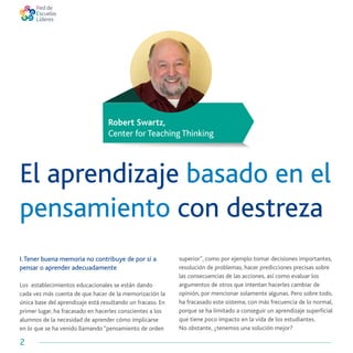 2
Robert Swartz,
Center for Teaching Thinking
El aprendizaje basado en el
pensamiento con destreza
I.Tener buena memoria no contribuye de por sí a
pensar o aprender adecuadamente
Los establecimientos educacionales se están dando
cada vez más cuenta de que hacer de la memorización la
única base del aprendizaje está resultando un fracaso. En
primer lugar, ha fracasado en hacerles conscientes a los
alumnos de la necesidad de aprender cómo implicarse
en lo que se ha venido llamando “pensamiento de orden
superior”, como por ejemplo tomar decisiones importantes,
resolución de problemas, hacer predicciones precisas sobre
las consecuencias de las acciones, así como evaluar los
argumentos de otros que intentan hacerles cambiar de
opinión, por mencionar solamente algunas. Pero sobre todo,
ha fracasado este sistema, con más frecuencia de lo normal,
porque se ha limitado a conseguir un aprendizaje superficial
que tiene poco impacto en la vida de los estudiantes.
No obstante, ¿tenemos una solución mejor?
 