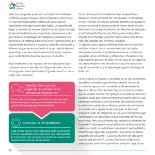 4
Comer para vivir; Energía nutricional necesaria para vivir;
Enfermedades por comer poco saludable;Adicción al
azúcar ; Dieta equilibrada; Dieta saludable
Toda comida debería incluir diferentes tipos de alimentos
de forma equilibrada, para poder tener una vida saludable.
La comida que más nos gusta no siempre es la mejor para
nuestra salud, como la comida basura.
Grandes ideas que nos
sugieren las semejanzas y
diferencias importantes
Conclusion o interpretación
Otros temas que los estudiantes, bajo el aprendizaje
basado en el pensamiento, han comparado y contrastado
en este sentido, ha sido por ejemplo comparar un pasaje en
prosa y una pieza de poesía sobre el mismo tema; un país
democrático y un país totalitario; Las Meninas de Velázquez
y las Meninas de Picasso; una fruta y una verdura; Don
Quijote de la Mancha y Sancho Panza.Todos estos temas
han sido tratados con el mismo resultado.
En algunos casos, estos profesores piden que los alumnos
escriban un texto corto con su respectiva conclusión,
para posteriormente ir produciendo razones o evidencias
apoyadas en las similitudes y diferencias reflejadas en los
organizadores gráficos. El hecho de ser capaces de organizar
sus ideas mediante esta sencilla estructura favorece aún
más el conocimiento y el aprendizaje logrado a lo largo de
la lección.
La destreza de comparar y contrastar es un tipo de destreza
de análisis, tomando este término prestado de uno de
los autores expertos en la enseñanza del pensamiento:
Benjamin Bloom. Pero también hay otros tipos de análisis
que se pueden enseñar. Por ejemplo, a menudo los alumnos
estudian cosas que tienen componentes claros sobre lo que
tienen que aprender, como las partes del cuerpo humano,
las diferentes partes de un discurso, partes de una historia
o las partes de un gobierno de cada país. Se les suele
preguntar sobre las diferentes partes que lo componen, para
comprobar si han aprendido lo que el profesor les ha ido
enseñando. Pero, ¿es suficiente con conocer los nombres de
las partes? Supongamos que practicamos la destreza de las
partes y el todo; se podría hacer aún más en profundidad si
añadimos las siguientes preguntas: ¿qué pasaría si faltase
una parte del conjunto?, ¿cuál es la función de esta parte
cuando está presente? y ¿cómo funcionan todas estas
partes juntas para hacer que todo el conjunto haga lo que
Estas tres preguntas, junto con un listado de similitudes
y diferencias que incluyen tanto similitudes y diferencias
triviales como relevantes, además de hacer que los
estudiantes obtengan insight (del inglés, la capacidad de
llegar a entender de manera intuitiva la naturaleza de algo)
de esta actividad con sus respectivas conclusiones, es lo
que favorece la estrategia de comparar y contrastar con
destreza. Esta estrategia desarrolla más el pensamiento que
simplemente enumerar y no pensar sobre las similitudes y
diferencias que van encontrando.A su vez, esto lo eleva el
aprendizaje a un tipo de pensamiento de orden superior,
que resulta fácil de dominar para los estudiantes.
Aquí mostramos una respuesta de tres estudiantes que
trabajan juntos en esta lección. Responden a las últimas
dos preguntas sobre prioridades –“grandes ideas” – con su
respectiva conclusión:
 