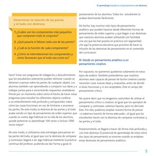El aprendizaje basado en el pensamiento con destreza
5
hace? Estas son preguntas de indagación y descubrimiento
que los estudiantes solamente pueden dominar cuando se
detienen a pensar sobre las partes de cualquier objeto. Los
alumnos también van aprendiendo a compartir sus ideas y a
trabajar juntos para ir encontrando respuestas reveladoras.
Piense por un momento sobre cómo el hecho de hacer estas
preguntas para estudiar los diferentes objetos conlleva
a un entendimiento más profundo y enriquecedor sobre
cómo las cosas funcionan, en vez de limitarse a enumerar
las partes. De este modo, la destreza de las partes y el todo
acaba siendo un tipo de pensamiento de orden superior, que
cuando se vuelve algo habitual en la vida de los alumnos,
¡puede potenciar su aprendizaje 100 veces o incluso 1000
veces mayor!
De este modo, si utilizamos esta estrategia para pensar en
las partes del todo, al igual que con la destreza de comparar
y contrastar, llegará a ser algo habitual mediante la práctica
continua del profesor, pudiendo así dar forma y guiar el
pensamiento de los alumnos.Todos los estudiantes lo
acaban dominando fácilmente.
De hecho, hay muchos más tipos de pensamiento
analítico que pueden hacerse desde diferentes formas de
pensamiento de orden superior y que llegan a ser destrezas
que nuestros alumnos acaban utilizando con facilidad,
una vez que las han puesto en práctica con regularidad.
¡He aquí la potencia educativa que proviene de hacer la
infusión de las destrezas de pensamiento en el contenido
del currículum!
III. Desde un pensamiento analítico a un
pensamiento creativo
Por supuesto, no queremos quedarnos solamente en estos
tipos de análisis.También pretendemos que nuestros
alumnos sean capaces de pensar de forma creativa cuando
necesiten crear nuevas ideas y evaluarlas, antes de decidir
si éstas funcionan y si son aceptables. Éste el campo del
pensamiento crítico.
No quiere decir que no tengamos costumbre de utilizar el
pensamiento crítico o creativo: al igual que los ejemplos de
comparar y contrastar, solemos hacerlo, pero no del todo
bien. Por ello, podemos ampliar nuestra forma de pensar
–si sabemos hacerlo de forma adecuada–, al igual que los
estudiantes hacen con la destreza de comparar-contrastar y
las partes y el todo.
Posteriormente, se llegará a hacer de forma más profunda y
con más destreza. El potencial de aprendizaje de estos otros
dos tipos de pensamiento es enorme cuando se emplean
estas destrezas de pensamiento analítico.
Determinar la relación de las partes
y el todo con destreza
1.¿Cuáles son los componentes más pequeños
que componen todo el conjunto?
2. ¿Qué pasaría si faltase cada una de las partes?
3. ¿Cuál es la función de cada componente?
4. ¿Cómo se interrelacionan los componentes y
cómo favorecen que el todo sea como es?
 