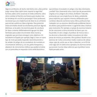 6
Algunos profesores, de hecho, han hecho esto. ¿Nos podrían
surgir nuevas ideas sobre cómo mejorar la seguridad
humana, sobre cómo conservar el medio ambiente, sobre
cómo cambiar el final de una historia para resaltar más
las fortalezas de uno de los personajes? Estos profesores
reconocen que una simple lluvia de ideas no es suficiente
para extraer auténticas ideas originales. Para potenciar
estas actividades donde los estudiantes practican algunas
destrezas, se les pide a los alumnos pasar de una lluvia
de ideas a intentar deliberadamente agrupar las ideas
familiares para acabar encontrando ideas nuevas y
originales que permitan conseguir estos objetivos. Un
estudiante en España, por ejemplo, llegó a crear un nuevo
tipo de misil que podía responder electrónicamente a
las señales de peligro de los escaladores de montaña en
circunstancias adversas y, a la vez, podía transportar y
abastecer de instrumentos médicos que podían enviarse
con un paracaídas en respuesta a otra señal electrónica
que emitiese el escalador en peligro. Una idea interesante,
¿verdad? Esto claramente sitúa a este tipo de pensamiento
original, en la categoría de síntesis, de Bloom.Todo ello,
promovido por una simple lluvia de ideas y añadiendo
pasos explícitos que suponen intentos deliberados para
combinar ideas de una forma nueva. Otros profesores han
trabajado con sus alumnos identificando problemas típicos
de adultos para posteriormente ir sugiriendo ideas creativas
para resolverlos. Por ejemplo, un grupo de alumnos trataron
de dar soluciones a cómo encontrar las llaves que uno
ha perdido. En otro colegio, el profesor de música retó a
los alumnos a desarrollar modos innovadores de tratar
piezas de música ya existentes. Otro profesor desafió a sus
alumnos de 5 años a encontrar modos creativos de utilizar
viejas cajas de cartón que se iban a desechar, con el fin de
crear algo útil. En todos estos ejemplos, los alumnos tenían
que proveer muchas ideas sobre las que el profesor nunca
había pensado antes.
 