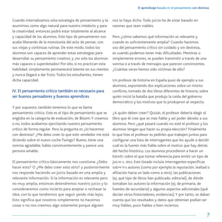 El aprendizaje basado en el pensamiento con destreza
7
Cuando internalizamos esta estrategia de pensamiento y la
asumimos como algo natural para nuestro intelecto y para
la creatividad, entonces podrá estar totalmente al alcance
y capacidad de los alumnos. Este tipo de pensamiento nos
acaba liberando de la monotonía del acto de pensar, con
sus viejas y continuas rutinas. De este modo, todos los
alumnos son capaces de aprender estas estrategias para
desarrollar su pensamiento creativo, y ¡no solo los alumnos
más capaces o superdotados! Por ello, si no practican esta
habilidad, simplemente permanecerá latente en sus mentes
y nunca llegará a dar fruto.Todos los estudiantes, tienen
dicha capacidad.
IV. El pensamiento crítico también es necesario para
ser buenos pensadores y buenos aprendices
Y por supuesto, también tenemos lo que se llama
pensamiento crítico. Este es el tipo de pensamiento que se
engloba en la categoría de evaluación, de Bloom.Y creamos
o no, todos acabamos ejercitando nuestro pensamiento
crítico de forma regular. Pero la pregunta es ¿lo hacemos
con destreza? ¿Me debo creer lo que este vendedor me está
diciendo sobre el nuevo coche Twingo? Bueno, tiene una
sonrisa agradable, habla convincentemente y parece una
persona amable.
El pensamiento crítico básicamente nos cuestiona: ¿Debo
hacer esto? O ¿Me debo creer esto otro? y posteriormente
nos responde haciendo un juicio basado en una amplia y
relevante información. Si la información es relevante pero
no muy amplia, entonces detendremos nuestro juicio y lo
consideraremos como incierto para aceptar o rechazar la
idea, con lo que tendremos que seguir yendo más lejos.
Esto significa que nosotros simplemente no hacemos
cosas o no nos creemos algo solamente porque alguien
nos lo haya dicho. Todo juicio ha de estar basado en
razones que sean viables.
Pero ¿cómo sabemos qué información es relevante y
cuando es suficientemente amplia? Cuando hacemos
uso del pensamiento crítico sin cuidado y sin destreza,
es cuando podemos tener más dificultades. Mentiras o
simplemente errores, se pueden transmitir a través de una
sonrisa o a través de mensajes que parecen convincentes.
¿Cuántas veces hemos sido víctimas de ello?
Un profesor de historia en España puso de ejemplo a sus
alumnos, exponiendo dos explicaciones sobre un mismo
conflicto, tomado de dos libros diferentes de historia, sobre
quién inició la batalla que produjo la caída del gobierno
democrático y los motivos que lo produjeron al respecto.
¿A quién deben creer? Quizás, el profesor debería elegir el
libro que él cree que es más fiable y así poder dárselo a sus
alumnos. Pero ¿qué pasará cuando no esté el profesor y los
alumnos tengan que hacer su propia elección? Finalmente
lo que hizo el profesor es pedirles que trabajen juntos para
configurar una lista de interrogantes que les ayude a decidir
cuál es la fuente más fiable sobre el motivo que hay detrás
del hecho histórico. Los alumnos procedieron a hacer un
listado sobre el que tomar referencia para emitir un tipo de
juicio u otro. Este listado incluía interrogantes específicas
sobre los autores (como por ejemplo la reputación, lealtad o
afiliación hacia un lado como a otro), las publicaciones
(ej. qué tipo de libros han publicado, editorial), de dónde
tomaban los autores la información (ej. de primaria, de
fuentes de secundaria) y algunos aspectos adicionales (qué
decían otros historiadores, evidencias).Y por tanto, se daban
cuenta que los resultados y datos que obtenían podían ser
muy fiables, poco fiables o bien inciertos.
 