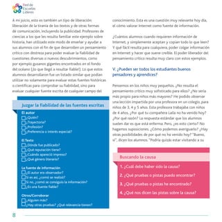 8
A mi juicio, esto es también un tipo de liberación:
liberación de la tiranía de los textos y de otras formas
de comunicación, incluyendo la publicidad. Profesores de
ciencias a los que les resulta familiar este ejemplo sobre
historia, han utilizado este modo de enseñar y ayudar a
sus alumnos con el fin de que desarrollen un pensamiento
crítico con destreza para poder evaluar la fiabilidad de
cuestiones diversas o nuevos descubrimientos, como
por ejemplo gusanos gigantes encontrados en el fondo
del océano (¡lo que llegó a resultar fiable!). Lo que estos
alumnos desarrollaron fue un listado similar que podían
utilizar no solamente para evaluar estas fuentes históricas
o científicas para comprobar su fiabilidad, sino para
evaluar cualquier fuente escrita de cualquier campo del
conocimiento. Esta es una cuestión muy relevante hoy día,
el cómo valorar Internet como fuente de información.
¿Cuántos alumnos cuando requieren información de
Internet, y simplemente aceptan y copian todo lo que leen?
Y qué fácil resulta para cualquiera, poder colgar información
en Internet y hacer que suene creíble. El poder liberador del
pensamiento crítico resulta muy claro con estos ejemplos.
V. ¿Pueden ser todos los estudiantes buenos
pensadores y aprendices?
Pensemos en los niños muy pequeños. ¿No resulta el
pensamiento crítico muy sofisticado para ellos? ¿No sería
más propio para niños más mayores? He podido observar
una lección impartida por una profesora en un colegio, para
niños de 3, 4 y 5 años. Esta profesora trabajaba con niños
de 4 años. ¿Por qué tu compañera Laila no ha venido hoy?
¿Por qué razón? La respuesta estándar que los alumnos
suelen dar es que está enferma. Pero, ¿es esto cierto? No
hagamos suposiciones. ¿Cómo podemos averiguarlo? ¿Hay
otras posibilidades de por qué no ha venido hoy? “Bueno,
sí”, dicen los alumnos.“Podría quizás estar visitando a su
Juzgar la fiabilidad de las fuentes escritas
El autor
	 ¿Quién?
	 ¿Trayectoria?
	 ¿Profesión?
	 ¿Preferencia o interés especial?
El Texto
	 ¿Dónde fue publicado?
	 ¿Qué reputación tiene?
	 ¿Cuándo apareció impreso?
	 ¿Qué género literario?
La fuente de información
	 ¿El autor era observador?
	 Si es asi, ¿comó se realizó?
	 Si no, ¿comó se consiguio la información?
	 ¿Es una fuente fiable?
Otros/Corroborar
	 ¿Alguien más?
	 ¿Hay otras pruebas? ¿Qué relevancia tienen?
Buscando la causa
1. ¿Cuál debe haber sido la causa?
2. ¿Qué pruebas o pistas puedo encontrar?
3. ¿Qué pruebas o pistas he encontrado?
4. ¿Qué nos dicen las pistas sobre la causa?
 