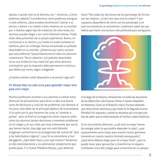 El aprendizaje basado en el pensamiento con destreza
9
abuela, o quizás esté en el dentista, etc.”. Entonces, ¿Cómo
podemos saberlo? Consideremos cómo podemos averiguar
si está enferma. ¿Qué pruebas tendríamos? Llamar a su
doctor, o llamar a su madre o bien miremos en su mochila
por si hubiese algún tipo de medicina. De este modo, los
alumnos pueden llegar a ser como Sherlock Holmes.Todas
estas ideas provienen de su propia experiencia. Bueno, no
conocemos a su doctor y su madre no suele contestar el
teléfono, pero sin embargo, hemos encontrado un pañuelo
desechable en su mochila. ¿Debemos por tanto concluir
que está enferma? Sorprendentemente todos los alumnos
contestaron:“No lo sabemos. ¡Un pañuelo desechable
no es una evidencia muy clara! Así que estos alumnos
concluyeron que la respuesta debe permanecer incierta y
que deben por tanto, seguir indagando.
¿Cuántos adultos están dispuestos a reconocer algo así?
VI. Pensar bien no solo sirve para aprender mejor sino
para vivir mejor
Muchos profesores enseñan a sus alumnos a utilizar estas
destrezas de pensamiento para llevar a cabo una buena
toma de decisiones y solución de problemas con destreza.A
mi juicio, éste debe ser el principal objetivo de la enseñanza.
Si la razón por la que hacemos las cosas es “enseñar a
pensar”, pero al final no conseguimos tener impacto sobre
cómo los alumnos toman decisiones o resuelven problemas
en el colegio y en sus vidas, por muy interesante que sea lo
que hemos hecho, ¡hay algo que nos está faltando!
Imagínate convertirte en el protagonista del cuento de “Jack
y las habichuelas mágicas”, cuyo fin es esconderse y huir
del gigante. ¿Qué debe hacer y por qué motivo? Pensemos
en ello detenidamente y no adivinemos simplemente qué
puede pasar. O si fueses Madame Bovary, ¿qué deberías
hacer? No todas las decisiones de los personajes de ficción
son las mejores. ¿Cuál crees que sería la mejor? Y por
supuesto, dependería de cómo son los personajes y en
qué circunstancias se encuentran, cuestiones sobre las que
habría que hacer una lectura más profunda para averiguarlo.
A lo largo de la historia, ciertamente no todas las decisiones
de los líderes han sido buenas. Piensa si fueses Napoleón
enWaterloo, César en el Rubicón, HarryTruman sabiendo
que tiene armas atómicas y que estás en la Segunda Guerra
Mundial. Por supuesto, cuando te decantas por una elección,
has de saber que te estás basando en hechos reales históricos.
O en otro ámbito diferente, ¿cuál sería la mejor fuente
de energía sobre la que podría depender tu país?, ¿qué
equipamiento sería mejor para nuestro nuevo gimnasio
teniendo en cuenta nuestro limitado presupuesto?,
¿qué tema debería elegir para mi ensayo final?, ¿qué se
puede hacer para aprovechar y transformar el espacio
inutilizado cerca del colegio para convertirlo en un parque
 