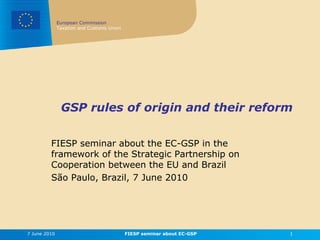 European Commission
              Taxation and Customs Union




               GSP rules of origin and their reform


         FIESP seminar about the EC-GSP in the
         framework of the Strategic Partnership on
         Cooperation between the EU and Brazil
         São Paulo, Brazil, 7 June 2010




7 June 2010                                FIESP seminar about EC-GSP   1
 