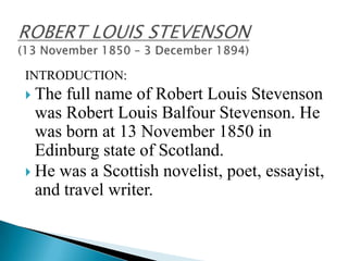 INTRODUCTION:
 The

full name of Robert Louis Stevenson
was Robert Louis Balfour Stevenson. He
was born at 13 November 1850 in
Edinburg state of Scotland.
 He was a Scottish novelist, poet, essayist,
and travel writer.

 