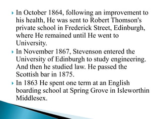In October 1864, following an improvement to
his health, He was sent to Robert Thomson's
private school in Frederick Street, Edinburgh,
where He remained until He went to
University.
 In November 1867, Stevenson entered the
University of Edinburgh to study engineering.
And then he studied law. He passed the
Scottish bar in 1875.
 In 1863 He spent one term at an English
boarding school at Spring Grove in Isleworthin
Middlesex.


 