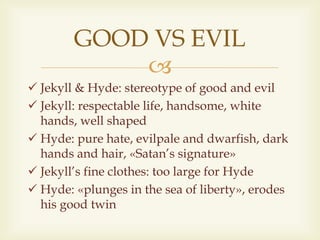 
 Jekyll & Hyde: stereotype of good and evil
 Jekyll: respectable life, handsome, white
hands, well shaped
 Hyde: pure hate, evilpale and dwarfish, dark
hands and hair, «Satan’s signature»
 Jekyll’s fine clothes: too large for Hyde
 Hyde: «plunges in the sea of liberty», erodes
his good twin
GOOD VS EVIL
 
