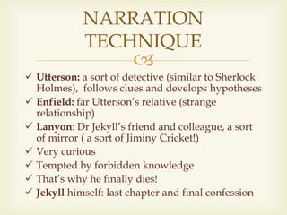 
NARRATION
TECHNIQUE
 Utterson: a sort of detective (similar to Sherlock
Holmes), follows clues and develops hypotheses
 Enfield: far Utterson’s relative (strange
relationship)
 Lanyon: Dr Jekyll’s friend and colleague, a sort
of mirror ( a sort of Jiminy Cricket!)
 Very curious
 Tempted by forbidden knowledge
 That’s why he finally dies!
 Jekyll himself: last chapter and final confession
 