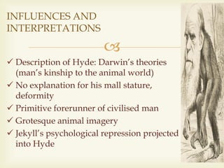 
 Description of Hyde: Darwin’s theories
(man’s kinship to the animal world)
 No explanation for his mall stature,
deformity
 Primitive forerunner of civilised man
 Grotesque animal imagery
 Jekyll’s psychological repression projected
into Hyde
INFLUENCES AND
INTERPRETATIONS
 
