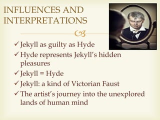 
Jekyll as guilty as Hyde
Hyde represents Jekyll’s hidden
pleasures
Jekyll = Hyde
Jekyll: a kind of Victorian Faust
The artist’s journey into the unexplored
lands of human mind
INFLUENCES AND
INTERPRETATIONS
 